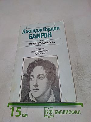 Джордж Гордон Байрон. На перепутьях бытия... Письма. Воспоминания. Отклики.