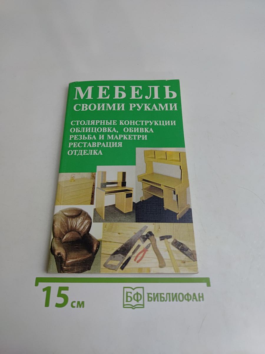 Мебель своими руками. Столярные конструкции, облицовка, обивка, резьба и маркетри, реставрация отделка