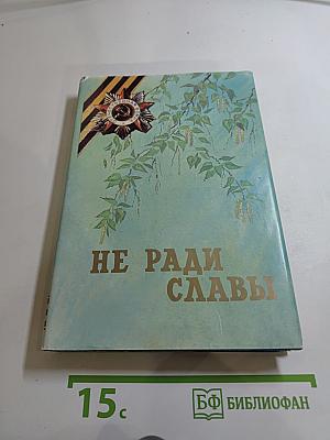 Не ради славы: Воспоминания ветеранов Великой Отечественной