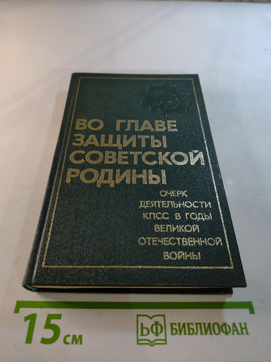 Во главе защиты Советской Родины: Очерк деятельности КПСС в годы Великой Отечественной войны