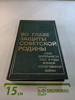 Во главе защиты Советской Родины: Очерк деятельности КПСС в годы Великой Отечественной войны