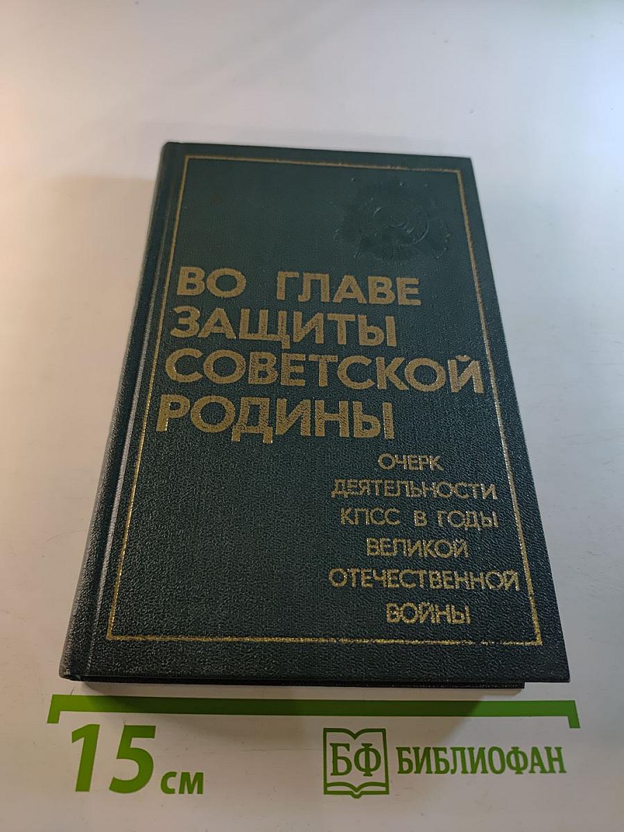 Во главе защиты Советской Родины! Очерк деятельности КПСС в годы Великой Отечественной войны