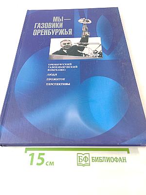Мы - газовики Оренбуржья. Оренбургский газохимический комплекс: Люди, прожитое, перспективы