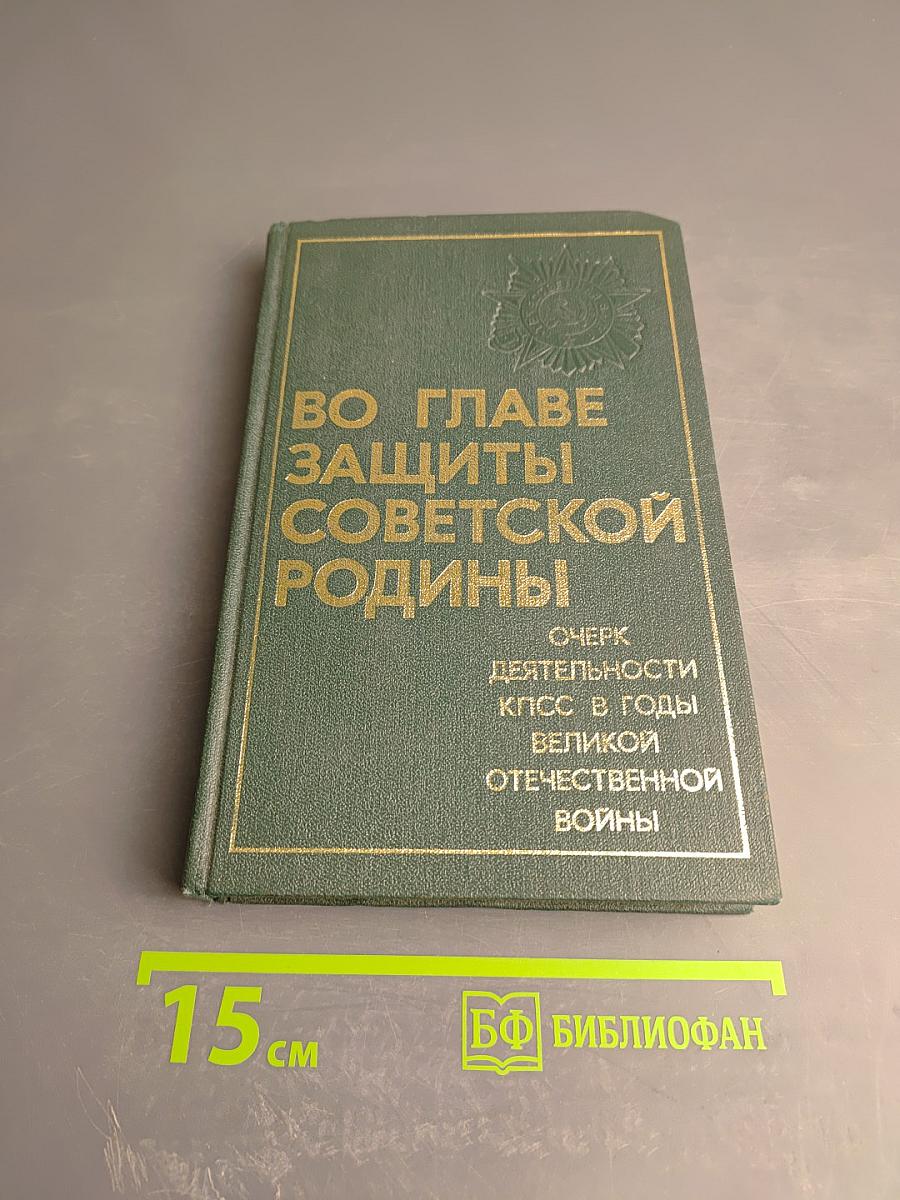 Во главе защиты Советской Родины. Очерк деятельности КПСС в годы Великой Отечественной войны