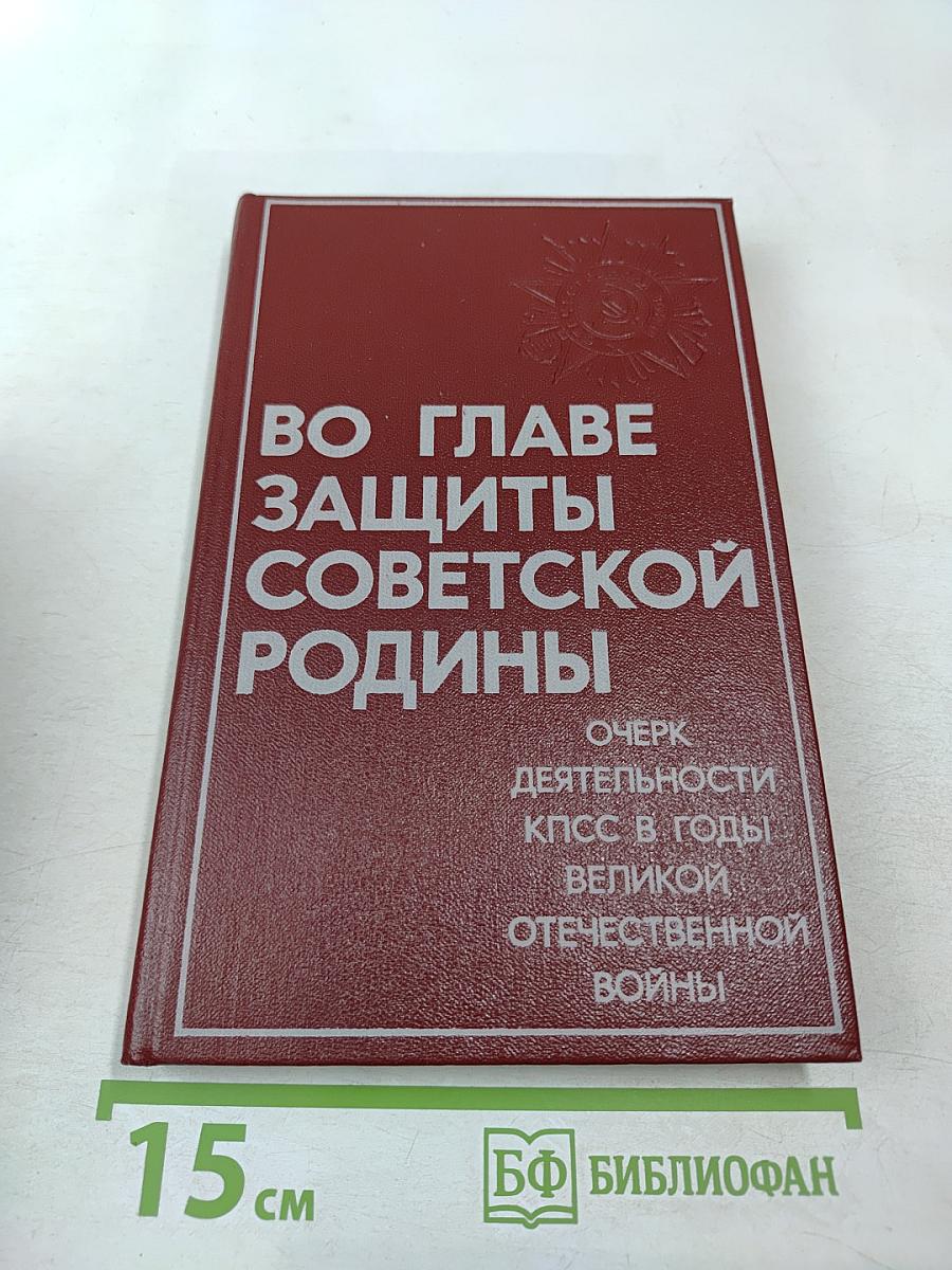 Во главе защиты Советской Родины. Очерк деятельности КПСС в годы Великой Отечественной войны