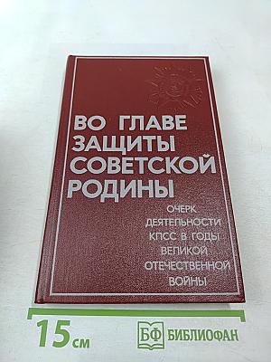 Во главе защиты Советской Родины. Очерк деятельности КПСС в годы Великой Отечественной войны