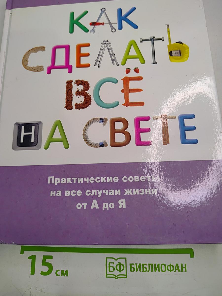 Как сделать всё на свете: Практические советы на все случаи жизни от А до Я